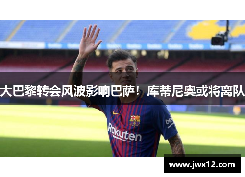 大巴黎转会风波影响巴萨！库蒂尼奥或将离队
