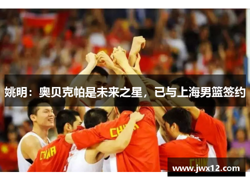 姚明：奥贝克帕是未来之星，已与上海男篮签约