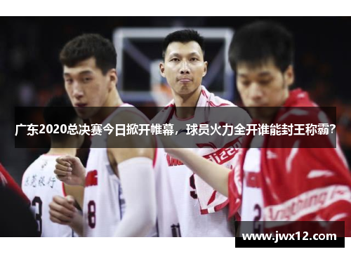 广东2020总决赛今日掀开帷幕，球员火力全开谁能封王称霸？
