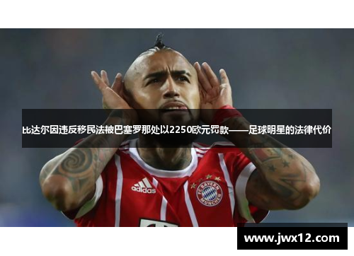 比达尔因违反移民法被巴塞罗那处以2250欧元罚款——足球明星的法律代价