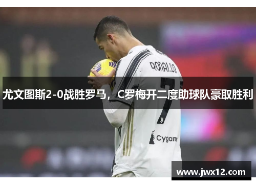 尤文图斯2-0战胜罗马，C罗梅开二度助球队豪取胜利