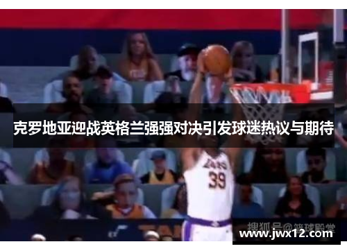 克罗地亚迎战英格兰强强对决引发球迷热议与期待